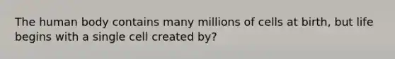 The human body contains many millions of cells at birth, but life begins with a single cell created by?