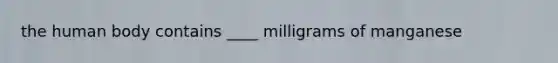 the human body contains ____ milligrams of manganese