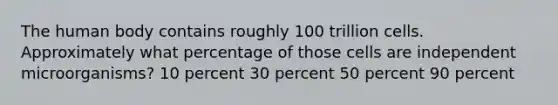 The human body contains roughly 100 trillion cells. Approximately what percentage of those cells are independent microorganisms? 10 percent 30 percent 50 percent 90 percent