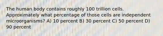 The human body contains roughly 100 trillion cells. Approximately what percentage of those cells are independent microorganisms? A) 10 percent B) 30 percent C) 50 percent D) 90 percent