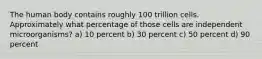The human body contains roughly 100 trillion cells. Approximately what percentage of those cells are independent microorganisms? a) 10 percent b) 30 percent c) 50 percent d) 90 percent
