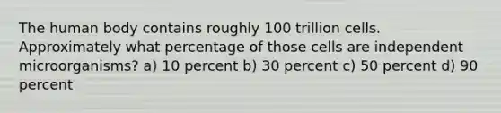 The human body contains roughly 100 trillion cells. Approximately what percentage of those cells are independent microorganisms? a) 10 percent b) 30 percent c) 50 percent d) 90 percent