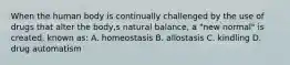 When the human body is continually challenged by the use of drugs that alter the body,s natural balance, a "new normal" is created, known as: A. homeostasis B. allostasis C. kindling D. drug automatism