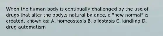 When the human body is continually challenged by the use of drugs that alter the body,s natural balance, a "new normal" is created, known as: A. homeostasis B. allostasis C. kindling D. drug automatism