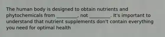 The human body is designed to obtain nutrients and phytochemicals from _________, not _________. It's important to understand that nutrient supplements don't contain everything you need for optimal health