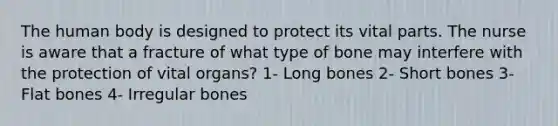 The human body is designed to protect its vital parts. The nurse is aware that a fracture of what type of bone may interfere with the protection of vital organs? 1- Long bones 2- Short bones 3- Flat bones 4- Irregular bones