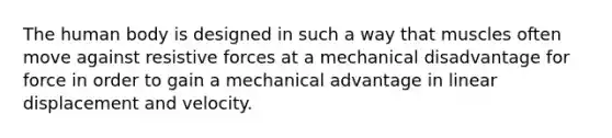 The human body is designed in such a way that muscles often move against resistive forces at a mechanical disadvantage for force in order to gain a mechanical advantage in linear displacement and velocity.