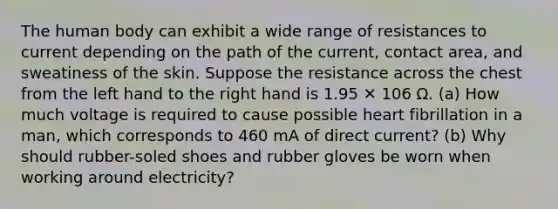 The human body can exhibit a wide range of resistances to current depending on the path of the current, contact area, and sweatiness of the skin. Suppose the resistance across the chest from the left hand to the right hand is 1.95 ✕ 106 Ω. (a) How much voltage is required to cause possible heart fibrillation in a man, which corresponds to 460 mA of direct current? (b) Why should rubber-soled shoes and rubber gloves be worn when working around electricity?