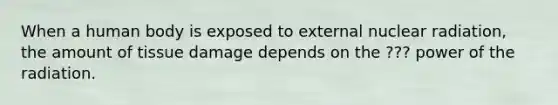 When a human body is exposed to external nuclear radiation, the amount of tissue damage depends on the ??? power of the radiation.