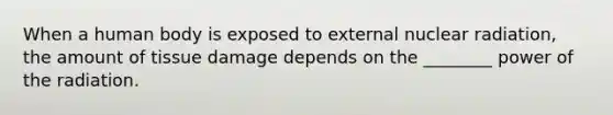 When a human body is exposed to external nuclear radiation, the amount of tissue damage depends on the ________ power of the radiation.