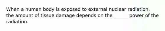 When a human body is exposed to external nuclear radiation, the amount of tissue damage depends on the ______ power of the radiation.