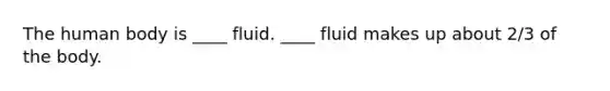 The human body is ____ fluid. ____ fluid makes up about 2/3 of the body.