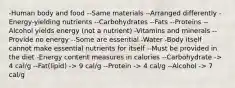 -Human body and food --Same materials --Arranged differently -Energy-yielding nutrients --Carbohydrates --Fats --Proteins --Alcohol yields energy (not a nutrient) -Vitamins and minerals --Provide no energy --Some are essential -Water -Body itself cannot make essential nutrients for itself --Must be provided in the diet -Energy content measures in calories --Carbohydrate -> 4 cal/g --Fat(lipid) -> 9 cal/g --Protein -> 4 cal/g --Alcohol -> 7 cal/g