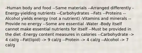 -Human body and food --Same materials --Arranged differently -Energy-yielding nutrients --Carbohydrates --Fats --Proteins --Alcohol yields energy (not a nutrient) -Vitamins and minerals --Provide no energy --Some are essential -Water -Body itself cannot make essential nutrients for itself --Must be provided in the diet -Energy content measures in calories --Carbohydrate -> 4 cal/g --Fat(lipid) -> 9 cal/g --Protein -> 4 cal/g --Alcohol -> 7 cal/g