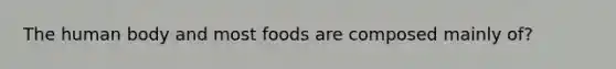 The human body and most foods are composed mainly of?