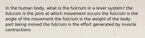 In the human body, what is the fulcrum in a lever system? the fulcrum is the joint at which movement occurs the fulcrum is the angle of the movement the fulcrum is the weight of the body part being moved the fulcrum is the effort generated by muscle contractions