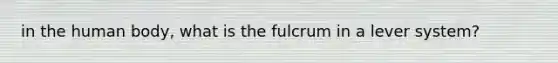 in the human body, what is the fulcrum in a lever system?