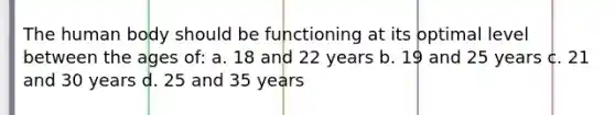 The human body should be functioning at its optimal level between the ages of: a. 18 and 22 years b. 19 and 25 years c. 21 and 30 years d. 25 and 35 years