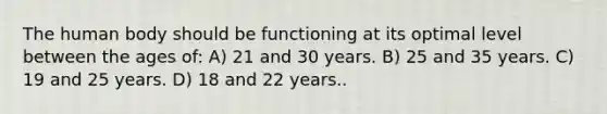 The human body should be functioning at its optimal level between the ages of: A) 21 and 30 years. B) 25 and 35 years. C) 19 and 25 years. D) 18 and 22 years..