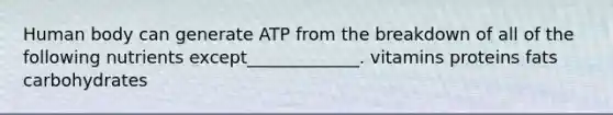 Human body can generate ATP from the breakdown of all of the following nutrients except_____________. vitamins proteins fats carbohydrates