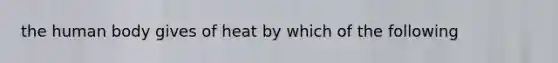 the human body gives of heat by which of the following