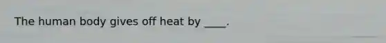 The human body gives off heat by ____.