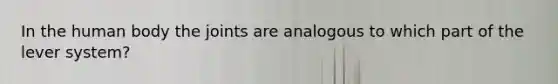 In the human body the joints are analogous to which part of the lever system?