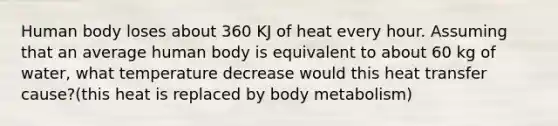 Human body loses about 360 KJ of heat every hour. Assuming that an average human body is equivalent to about 60 kg of water, what temperature decrease would this heat transfer cause?(this heat is replaced by body metabolism)