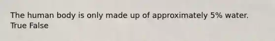 The human body is only made up of approximately 5% water. True False