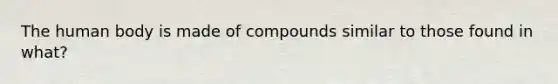 The human body is made of compounds similar to those found in what?