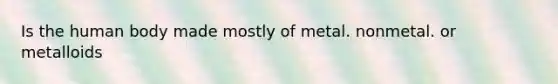 Is the human body made mostly of metal. nonmetal. or metalloids