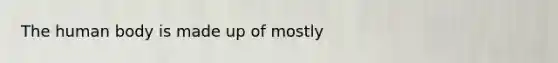 The human body is made up of mostly