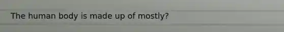 The human body is made up of mostly?