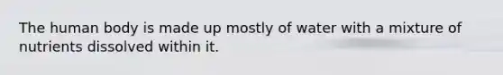 The human body is made up mostly of water with a mixture of nutrients dissolved within it.