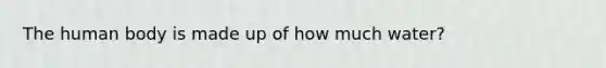 The human body is made up of how much water?