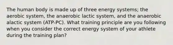 The human body is made up of three energy systems; the aerobic system, the anaerobic lactic system, and the anaerobic alactic system (ATP-PC). What training principle are you following when you consider the correct energy system of your athlete during the training plan?