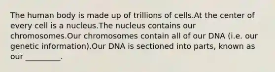 The human body is made up of trillions of cells.At the center of every cell is a nucleus.The nucleus contains our chromosomes.Our chromosomes contain all of our DNA (i.e. our genetic information).Our DNA is sectioned into parts, known as our _________.