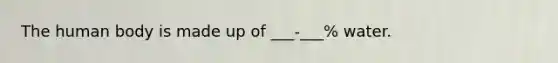 The human body is made up of ___-___% water.