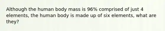 Although the human body mass is 96% comprised of just 4 elements, the human body is made up of six elements, what are they?