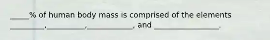 _____% of human body mass is comprised of the elements _________,__________,____________, and _________________.