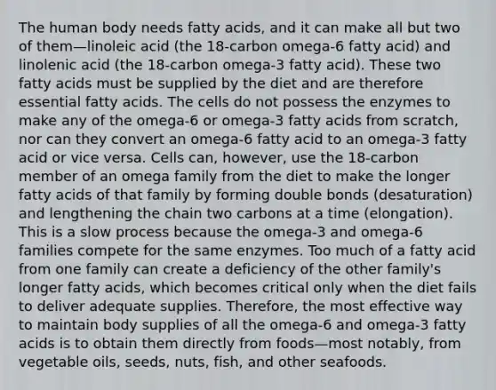 The human body needs fatty acids, and it can make all but two of them—linoleic acid (the 18-carbon omega-6 fatty acid) and linolenic acid (the 18-carbon omega-3 fatty acid). These two fatty acids must be supplied by the diet and are therefore essential fatty acids. The cells do not possess the enzymes to make any of the omega-6 or omega-3 fatty acids from scratch, nor can they convert an omega-6 fatty acid to an omega-3 fatty acid or vice versa. Cells can, however, use the 18-carbon member of an omega family from the diet to make the longer fatty acids of that family by forming double bonds (desaturation) and lengthening the chain two carbons at a time (elongation). This is a slow process because the omega-3 and omega-6 families compete for the same enzymes. Too much of a fatty acid from one family can create a deficiency of the other family's longer fatty acids, which becomes critical only when the diet fails to deliver adequate supplies. Therefore, the most effective way to maintain body supplies of all the omega-6 and omega-3 fatty acids is to obtain them directly from foods—most notably, from vegetable oils, seeds, nuts, fish, and other seafoods.