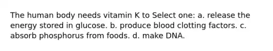 The human body needs vitamin K to Select one: a. release the energy stored in glucose. b. produce blood clotting factors. c. absorb phosphorus from foods. d. make DNA.