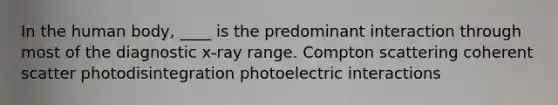 In the human body, ____ is the predominant interaction through most of the diagnostic x-ray range. Compton scattering coherent scatter photodisintegration photoelectric interactions