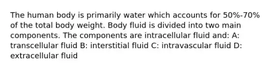 The human body is primarily water which accounts for 50%-70% of the total body weight. Body fluid is divided into two main components. The components are intracellular fluid and: A: transcellular fluid B: interstitial fluid C: intravascular fluid D: extracellular fluid