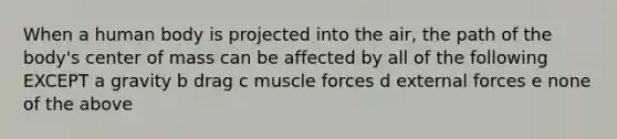 When a human body is projected into the air, the path of the body's center of mass can be affected by all of the following EXCEPT a gravity b drag c muscle forces d external forces e none of the above