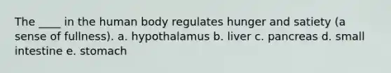 The ____ in the human body regulates hunger and satiety (a sense of fullness). a. hypothalamus​ b. ​liver c. ​pancreas d. small intestine e. stomach