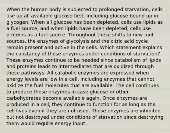 When the human body is subjected to prolonged starvation, cells use up all available glucose first, including glucose bound up in glycogen. When all glucose has been depleted, cells use lipids as a fuel source, and when lipids have been depleted, cells use proteins as a fuel source. Throughout these shifts to new fuel sources, the enzymes of glycolysis and the citric acid cycle remain present and active in the cells. Which statement explains the constancy of these enzymes under conditions of starvation? These enzymes continue to be needed since catabolism of lipids and proteins leads to intermediates that are oxidized through these pathways. All catabolic enzymes are expressed when energy levels are low in a cell, including enzymes that cannot oxidize the fuel molecules that are available. The cell continues to produce these enzymes in case glucose or other carbohydrates become available again. Once enzymes are produced in a cell, they continue to function for as long as the cell lives even if they are not used. These enzymes are inhibited but not destroyed under conditions of starvation since destroying them would require energy input.