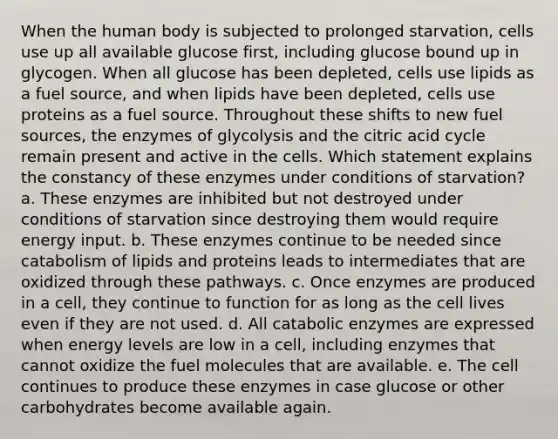 When the human body is subjected to prolonged starvation, cells use up all available glucose first, including glucose bound up in glycogen. When all glucose has been depleted, cells use lipids as a fuel source, and when lipids have been depleted, cells use proteins as a fuel source. Throughout these shifts to new fuel sources, the enzymes of glycolysis and the citric acid cycle remain present and active in the cells. Which statement explains the constancy of these enzymes under conditions of starvation? a. These enzymes are inhibited but not destroyed under conditions of starvation since destroying them would require energy input. b. These enzymes continue to be needed since catabolism of lipids and proteins leads to intermediates that are oxidized through these pathways. c. Once enzymes are produced in a cell, they continue to function for as long as the cell lives even if they are not used. d. All catabolic enzymes are expressed when energy levels are low in a cell, including enzymes that cannot oxidize the fuel molecules that are available. e. The cell continues to produce these enzymes in case glucose or other carbohydrates become available again.