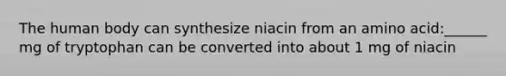 The human body can synthesize niacin from an amino acid:______ mg of tryptophan can be converted into about 1 mg of niacin