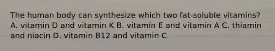 The human body can synthesize which two fat-soluble vitamins? A. vitamin D and vitamin K B. vitamin E and vitamin A C. thiamin and niacin D. vitamin B12 and vitamin C